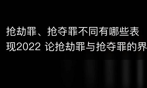 抢劫罪、抢夺罪不同有哪些表现2022 论抢劫罪与抢夺罪的界限