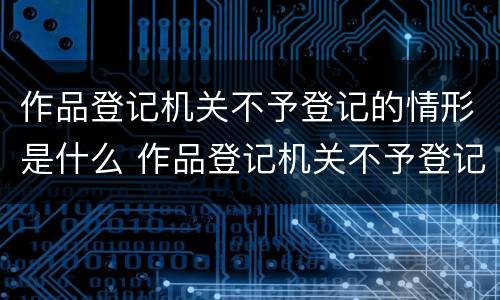 作品登记机关不予登记的情形是什么 作品登记机关不予登记的情形是什么