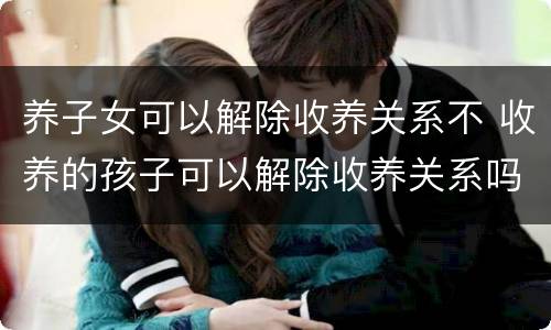 养子女可以解除收养关系不 收养的孩子可以解除收养关系吗