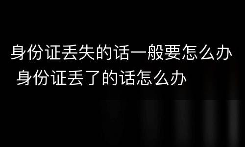 身份证丢失的话一般要怎么办 身份证丢了的话怎么办