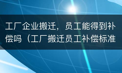 工厂企业搬迁，员工能得到补偿吗（工厂搬迁员工补偿标准怎么算）