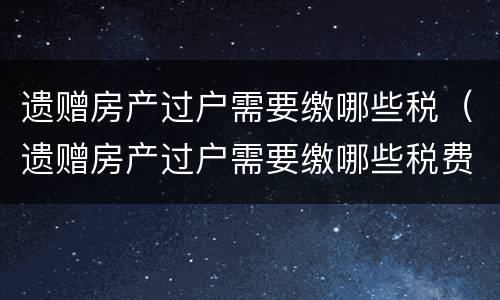 遗赠房产过户需要缴哪些税（遗赠房产过户需要缴哪些税费）