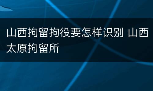 山西拘留拘役要怎样识别 山西太原拘留所