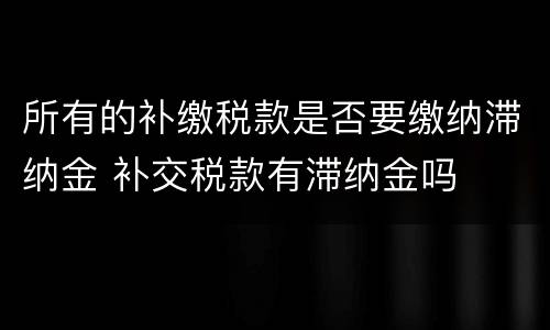 所有的补缴税款是否要缴纳滞纳金 补交税款有滞纳金吗