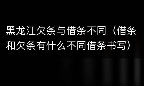 黑龙江欠条与借条不同（借条和欠条有什么不同借条书写）