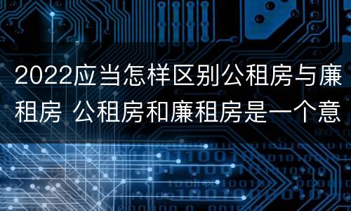 2022应当怎样区别公租房与廉租房 公租房和廉租房是一个意思吗