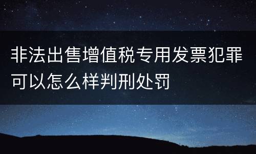 非法出售增值税专用发票犯罪可以怎么样判刑处罚