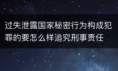 过失泄露国家秘密行为构成犯罪的要怎么样追究刑事责任