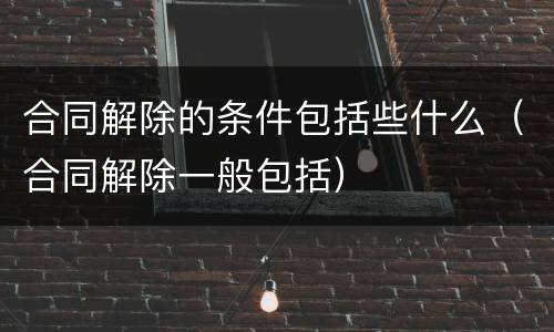 合同解除的条件包括些什么（合同解除一般包括）