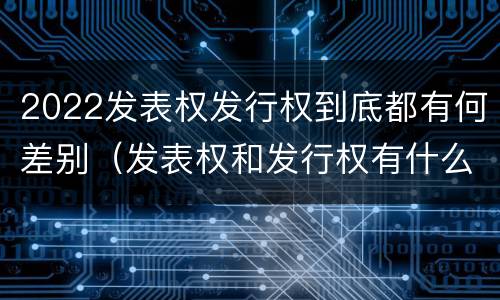 2022发表权发行权到底都有何差别（发表权和发行权有什么区别）