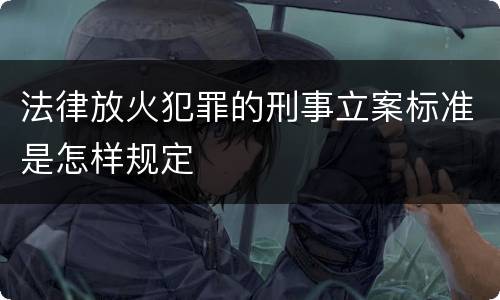 法律放火犯罪的刑事立案标准是怎样规定