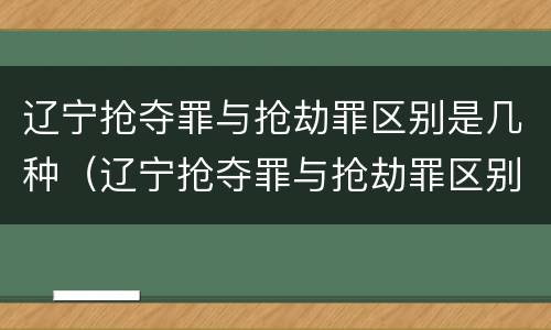 辽宁抢夺罪与抢劫罪区别是几种（辽宁抢夺罪与抢劫罪区别是几种情形）