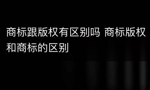 商标跟版权有区别吗 商标版权和商标的区别