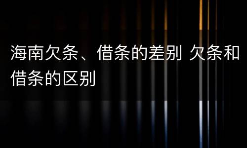 海南欠条、借条的差别 欠条和借条的区别