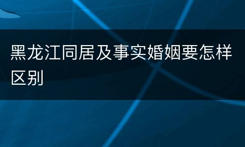 黑龙江同居及事实婚姻要怎样区别