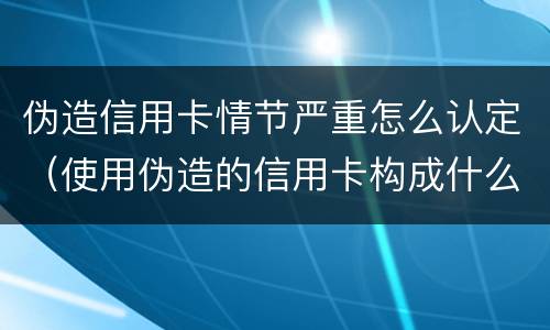 伪造信用卡情节严重怎么认定（使用伪造的信用卡构成什么罪）