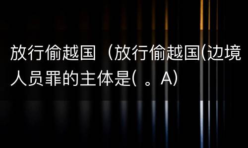 放行偷越国（放行偷越国(边境人员罪的主体是( 。A）