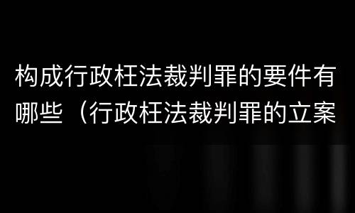 构成行政枉法裁判罪的要件有哪些（行政枉法裁判罪的立案标准）