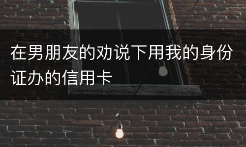 在男朋友的劝说下用我的身份证办的信用卡
