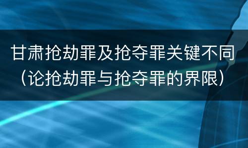 甘肃抢劫罪及抢夺罪关键不同（论抢劫罪与抢夺罪的界限）