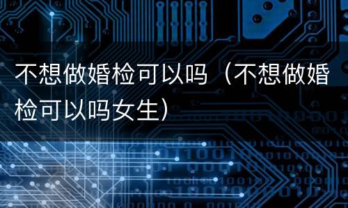 不想做婚检可以吗（不想做婚检可以吗女生）