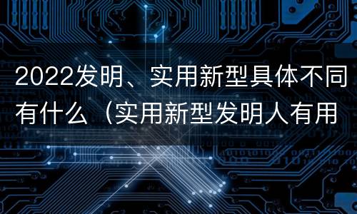 2022发明、实用新型具体不同有什么（实用新型发明人有用吗）