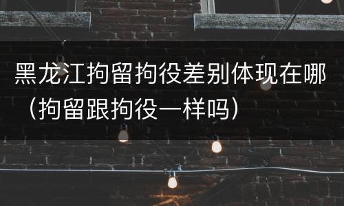 黑龙江拘留拘役差别体现在哪（拘留跟拘役一样吗）
