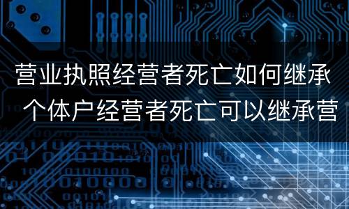 营业执照经营者死亡如何继承 个体户经营者死亡可以继承营业执照吗?
