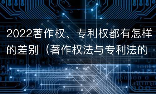 2022著作权、专利权都有怎样的差别（著作权法与专利法的区别）