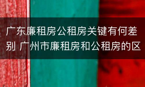 广东廉租房公租房关键有何差别 广州市廉租房和公租房的区别