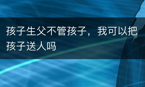 孩子生父不管孩子，我可以把孩子送人吗