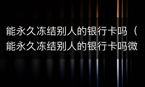 能永久冻结别人的银行卡吗（能永久冻结别人的银行卡吗微信）