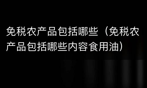 免税农产品包括哪些（免税农产品包括哪些内容食用油）