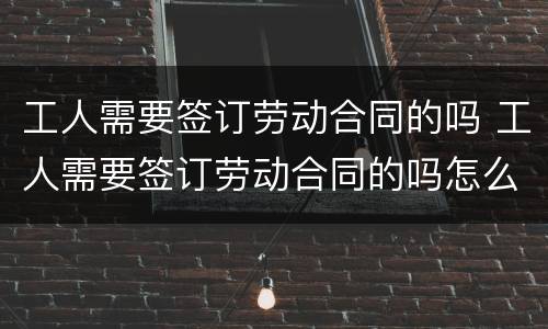 工人需要签订劳动合同的吗 工人需要签订劳动合同的吗怎么写