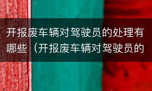 开报废车辆对驾驶员的处理有哪些（开报废车辆对驾驶员的处理有哪些要求）