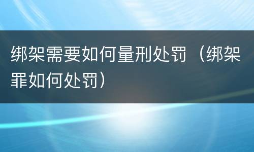 绑架需要如何量刑处罚（绑架罪如何处罚）