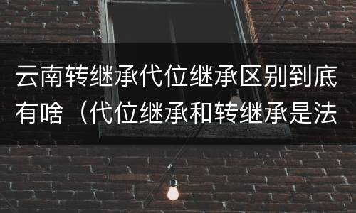 云南转继承代位继承区别到底有啥（代位继承和转继承是法定继承吗）