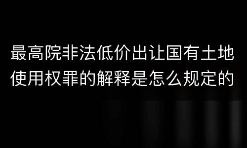 最高院非法低价出让国有土地使用权罪的解释是怎么规定的