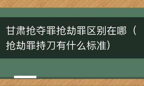甘肃抢夺罪抢劫罪区别在哪（抢劫罪持刀有什么标准）