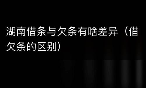 湖南借条与欠条有啥差异（借欠条的区别）