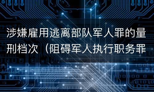 涉嫌雇用逃离部队军人罪的量刑档次（阻碍军人执行职务罪）