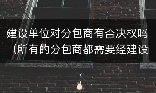 建设单位对分包商有否决权吗（所有的分包商都需要经建设单位认可）