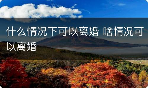 什么情况下可以离婚 啥情况可以离婚