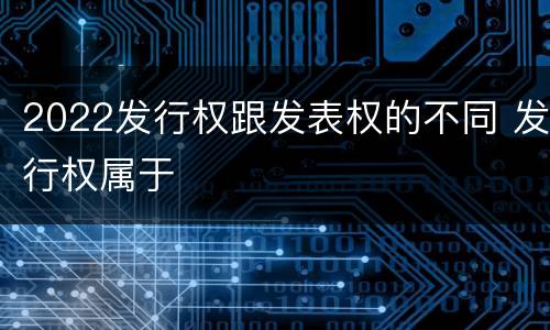 2022发行权跟发表权的不同 发行权属于