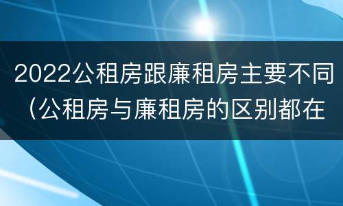 2022公租房跟廉租房主要不同（公租房与廉租房的区别都在此,别再搞错了!）