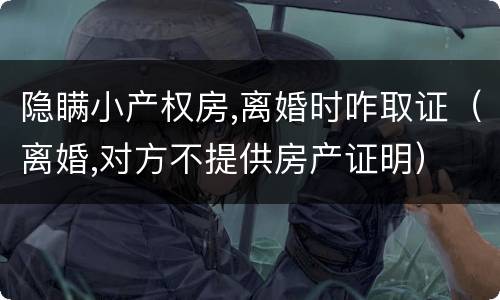 隐瞒小产权房,离婚时咋取证（离婚,对方不提供房产证明）