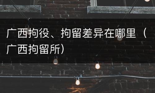 广西拘役、拘留差异在哪里（广西拘留所）