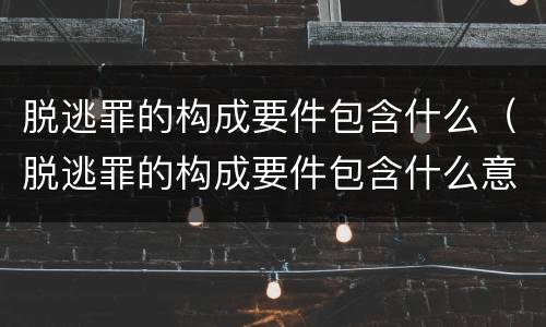 脱逃罪的构成要件包含什么（脱逃罪的构成要件包含什么意思）