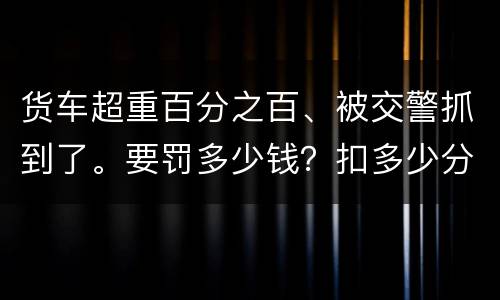 货车超重百分之百、被交警抓到了。要罚多少钱？扣多少分、