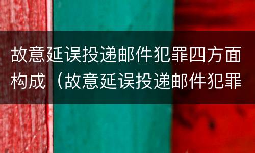 故意延误投递邮件犯罪四方面构成（故意延误投递邮件犯罪四方面构成什么）